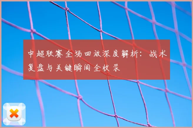 中超联赛全场回放深度解析:战术复盘与关键瞬间全收录