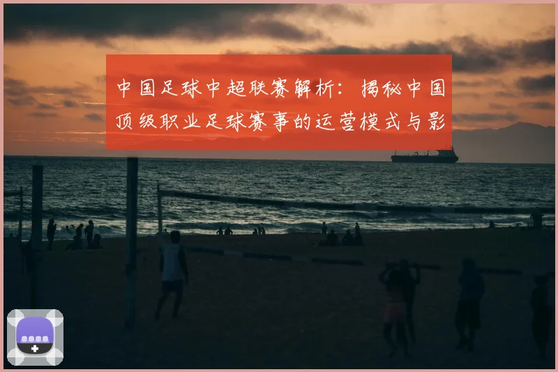 中国足球中超联赛解析：揭秘中国顶级职业足球赛事的运营模式与影响力