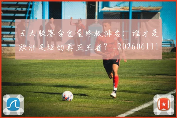 五大联赛含金量终极排名:谁才是欧洲足坛的真正王者?_20260611141034