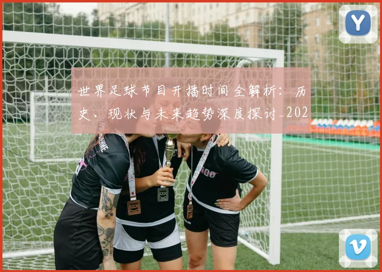 世界足球节目开播时间全解析：历史、现状与未来趋势深度探讨_20260609201601