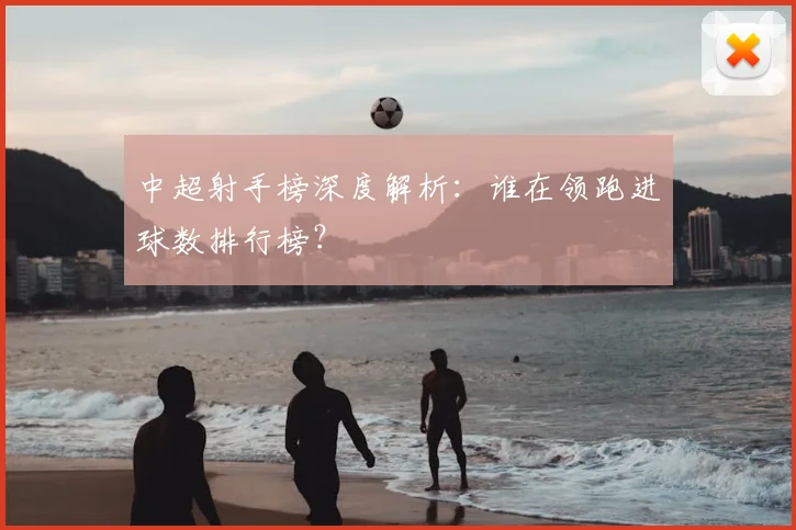 中超射手榜深度解析：谁在领跑进球数排行榜？