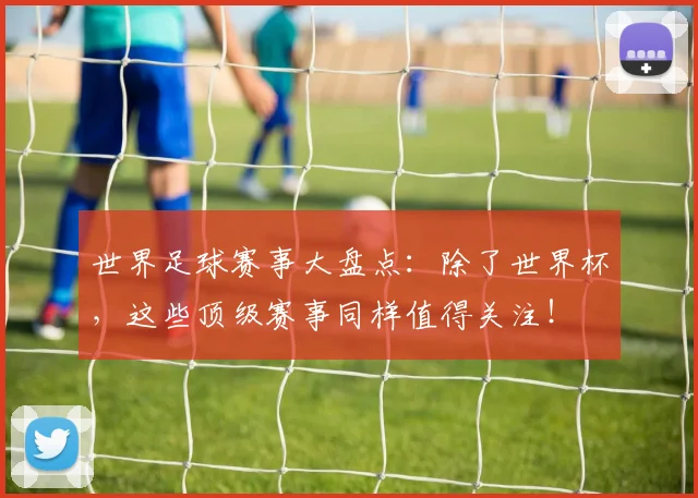 世界足球赛事大盘点:除了世界杯,这些顶级赛事同样值得关注!