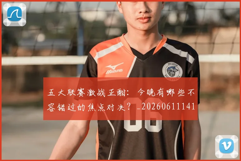 五大联赛激战正酣：今晚有哪些不容错过的焦点对决？_20260611141747