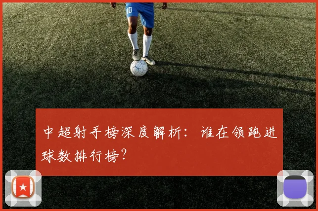 中超射手榜深度解析:谁在领跑进球数排行榜?