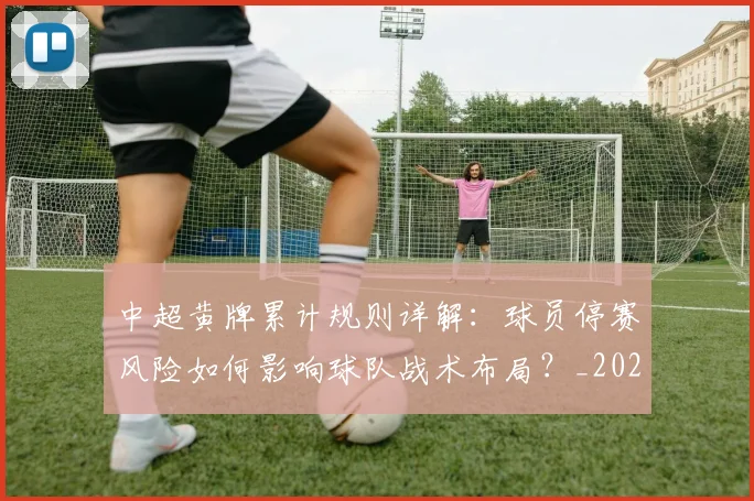 中超黄牌累计规则详解:球员停赛风险如何影响球队战术布局?_20260611141004